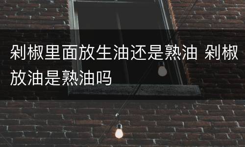 剁椒里面放生油还是熟油 剁椒放油是熟油吗
