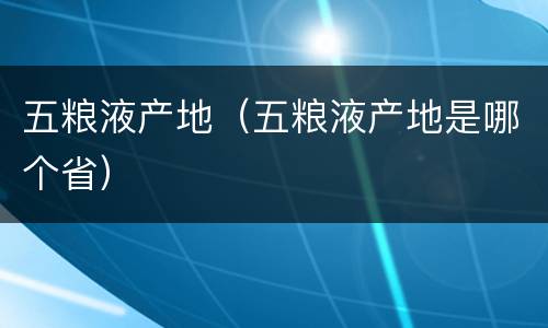 五粮液产地（五粮液产地是哪个省）