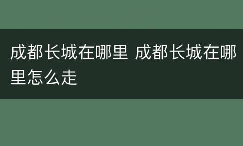 成都长城在哪里 成都长城在哪里怎么走