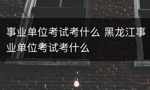 事业单位考试考什么 黑龙江事业单位考试考什么