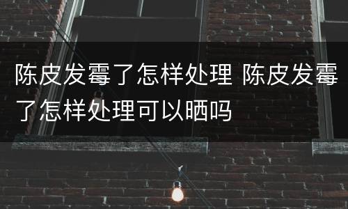 陈皮发霉了怎样处理 陈皮发霉了怎样处理可以晒吗