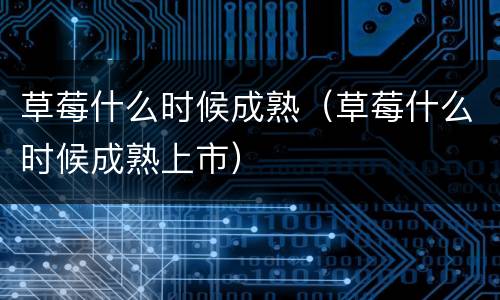 草莓什么时候成熟（草莓什么时候成熟上市）