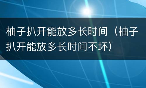 柚子扒开能放多长时间（柚子扒开能放多长时间不坏）