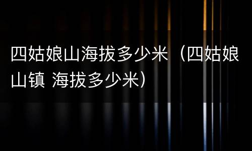 四姑娘山海拔多少米（四姑娘山镇 海拔多少米）