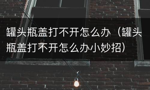 罐头瓶盖打不开怎么办（罐头瓶盖打不开怎么办小妙招）