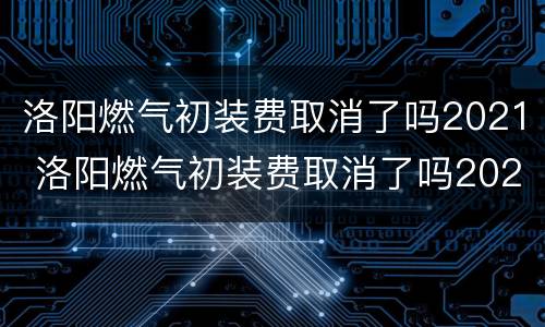 洛阳燃气初装费取消了吗2021 洛阳燃气初装费取消了吗2021年8月