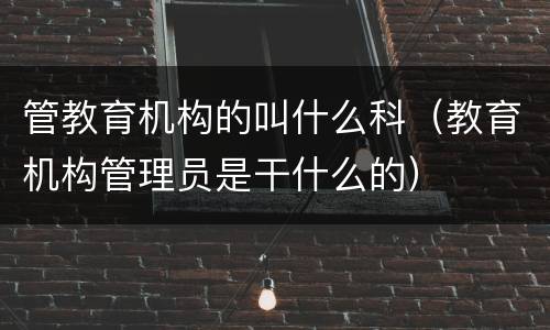 管教育机构的叫什么科（教育机构管理员是干什么的）