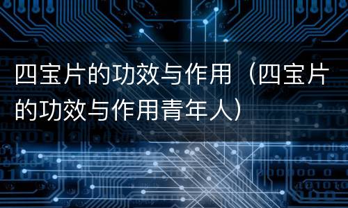 四宝片的功效与作用（四宝片的功效与作用青年人）