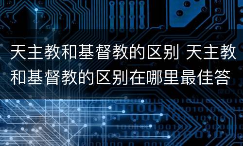 天主教和基督教的区别 天主教和基督教的区别在哪里最佳答案