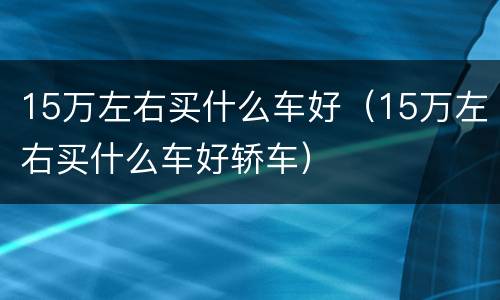 15万左右买什么车好（15万左右买什么车好轿车）