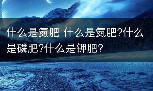 什么是氮肥 什么是氮肥?什么是磷肥?什么是钾肥?