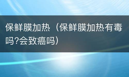 保鲜膜加热（保鲜膜加热有毒吗?会致癌吗）
