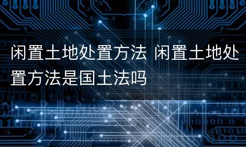 闲置土地处置方法 闲置土地处置方法是国土法吗