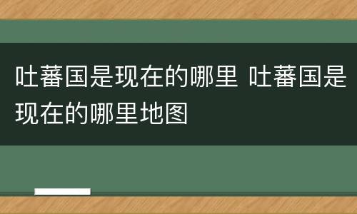吐蕃国是现在的哪里 吐蕃国是现在的哪里地图