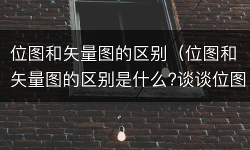 位图和矢量图的区别（位图和矢量图的区别是什么?谈谈位图的优缺点?）