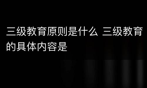 三级教育原则是什么 三级教育的具体内容是