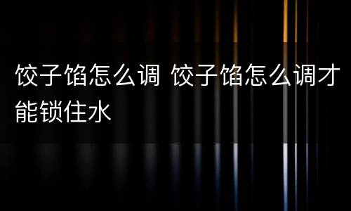 饺子馅怎么调 饺子馅怎么调才能锁住水