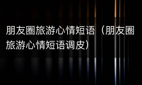 朋友圈旅游心情短语（朋友圈旅游心情短语调皮）