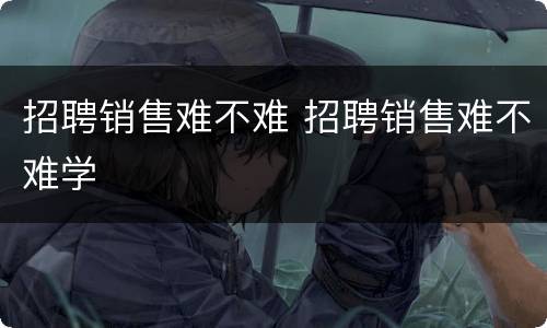 招聘销售难不难 招聘销售难不难学