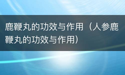 鹿鞭丸的功效与作用（人参鹿鞭丸的功效与作用）