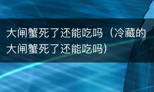 大闸蟹死了还能吃吗（冷藏的大闸蟹死了还能吃吗）