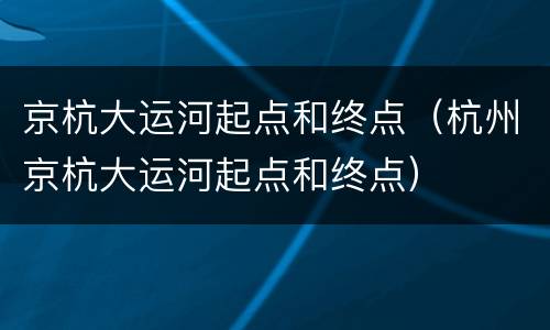 京杭大运河起点和终点（杭州京杭大运河起点和终点）