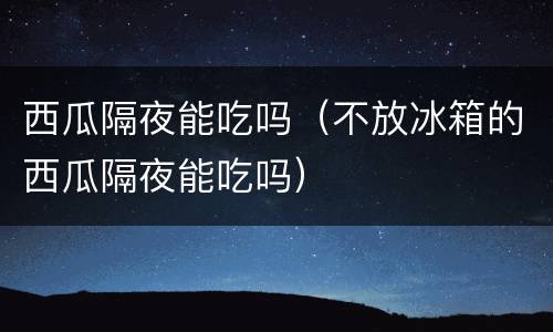 西瓜隔夜能吃吗（不放冰箱的西瓜隔夜能吃吗）