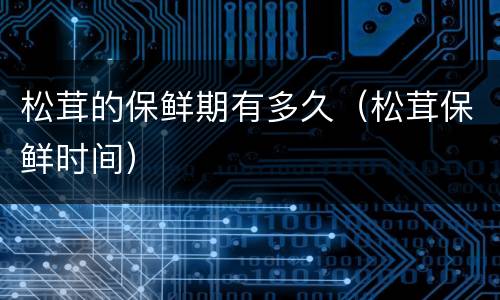 松茸的保鲜期有多久（松茸保鲜时间）