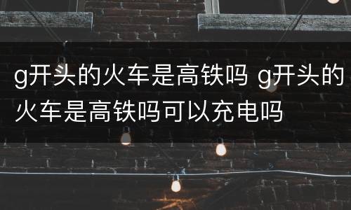 g开头的火车是高铁吗 g开头的火车是高铁吗可以充电吗