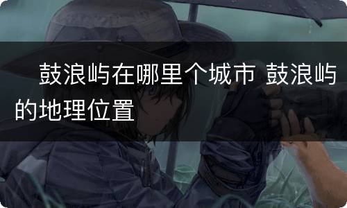 ​鼓浪屿在哪里个城市 鼓浪屿的地理位置