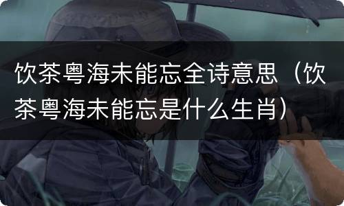 饮茶粤海未能忘全诗意思（饮茶粤海未能忘是什么生肖）