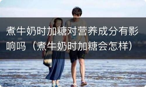 煮牛奶时加糖对营养成分有影响吗（煮牛奶时加糖会怎样）
