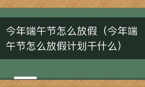 今年端午节怎么放假（今年端午节怎么放假计划干什么）