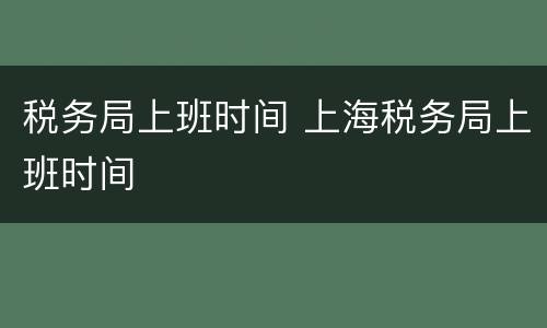 税务局上班时间 上海税务局上班时间
