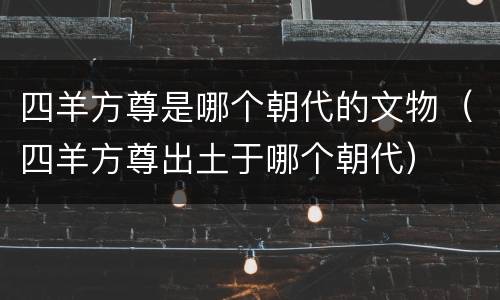 四羊方尊是哪个朝代的文物（四羊方尊出土于哪个朝代）