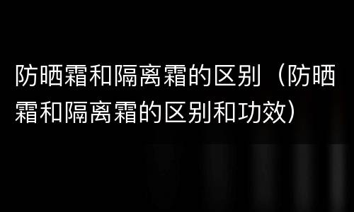 防晒霜和隔离霜的区别（防晒霜和隔离霜的区别和功效）