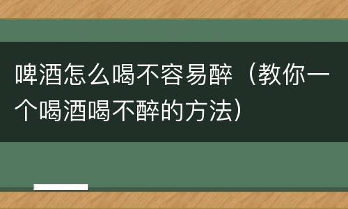 啤酒怎么喝不容易醉（教你一个喝酒喝不醉的方法）