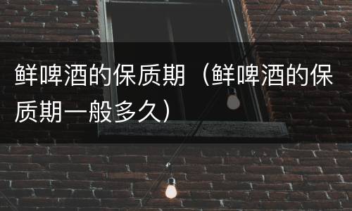 鲜啤酒的保质期（鲜啤酒的保质期一般多久）