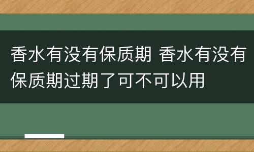 香水有没有保质期 香水有没有保质期过期了可不可以用