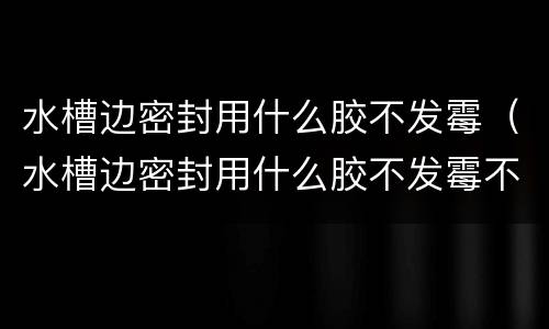 水槽边密封用什么胶不发霉（水槽边密封用什么胶不发霉不漏水）
