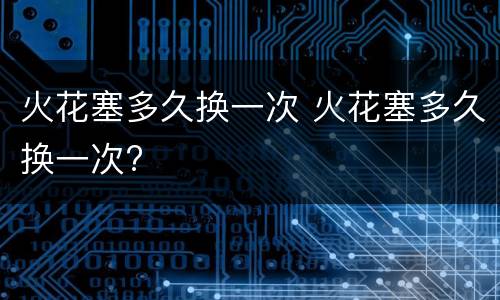 火花塞多久换一次 火花塞多久换一次?