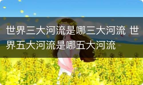 世界三大河流是哪三大河流 世界五大河流是哪五大河流