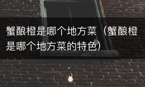 蟹酿橙是哪个地方菜（蟹酿橙是哪个地方菜的特色）