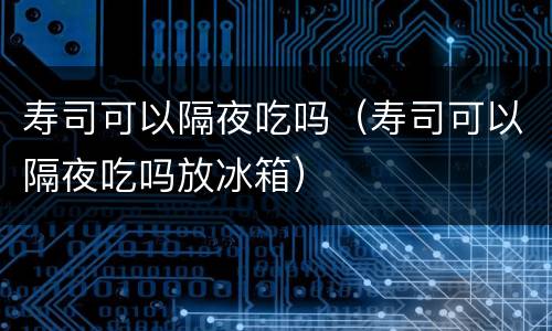 寿司可以隔夜吃吗（寿司可以隔夜吃吗放冰箱）