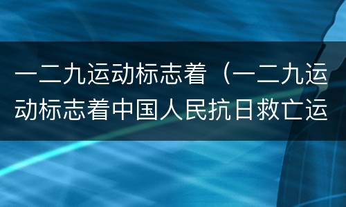 一二九运动标志着（一二九运动标志着中国人民抗日救亡运动新高潮的到来）