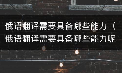 俄语翻译需要具备哪些能力（俄语翻译需要具备哪些能力呢）