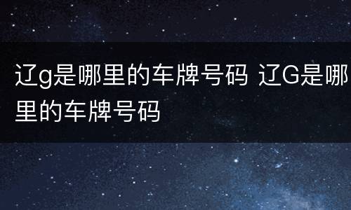 辽g是哪里的车牌号码 辽G是哪里的车牌号码
