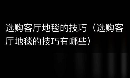选购客厅地毯的技巧（选购客厅地毯的技巧有哪些）