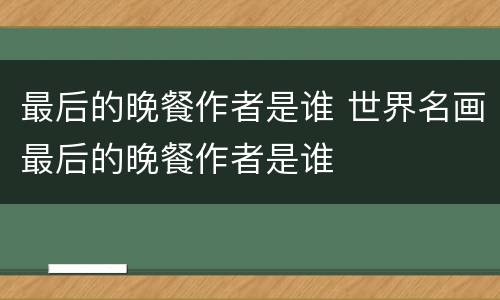 最后的晚餐作者是谁 世界名画最后的晚餐作者是谁