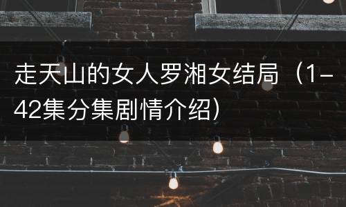 走天山的女人罗湘女结局（1-42集分集剧情介绍）
